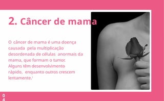 2.O que
Outubro é o mês de combate ao câncer de mama e tem como objetivo
conscientizar a população sobre a prevenção da doença através do diagnóstico prec
O Movimento surgiu na década de 90 nos EUA e a cada ano ganha mais
visibilidade no Brasil e no mundo.
03
2. Câncer de mama
0
O câncer de mama é uma doença
causada pela multiplicação
desordenada de células anormais da
mama, que formam o tumor.
Alguns têm desenvolvimento
rápido, enquanto outros crescem
lentamente.1
 