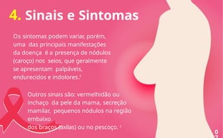 4. Sinais e Sintomas
Os sintomas podem variar, porém,
uma das principais manifestações
da doença é a presença de nódulos
(caroço) nos seios, que geralmente
se apresentam palpáveis,
endurecidos e indolores.2
Outros sinais são: vermelhidão ou
inchaço da pele da mama, secreção
mamilar, pequenos nódulos na região
embaixo
dos braços (axilas) ou no pescoço. 2
0
 