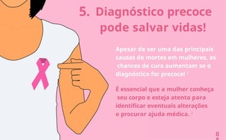 5. Diagnóstico precoce
pode salvar vidas!
0
Apesar de ser uma das principais
causas de mortes em mulheres, as
chances de cura aumentam se o
diagnóstico for precoce! 3
É essencial que a mulher conheça
seu corpo e esteja atenta para
identificar eventuais alterações
e procurar ajuda médica. 3
 