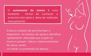 O autoexame da mama é uma
excelente forma de conhecer a
anatomia dos seios e deve ser realizado
mensalmente.3
0
Embora o exame não permita fazer o
diagnóstico da doença, ele ajuda a identificar
rapidamente alterações que surjam na
mama e possam indicar o desenvolvimento
de câncer, sendo
um aliado na prevenção da doença. 3
 