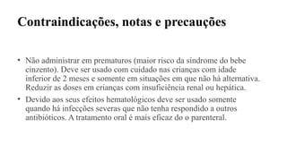 Contraindicações, notas e precauções
• Não administrar em prematuros (maior risco da síndrome do bebe
cinzento). Deve ser usado com cuidado nas crianças com idade
inferior de 2 meses e somente em situações em que não há alternativa.
Reduzir as doses em crianças com insuficiência renal ou hepática.
• Devido aos seus efeitos hematológicos deve ser usado somente
quando há infecções severas que não tenha respondido a outros
antibióticos. A tratamento oral é mais eficaz do o parenteral.
 