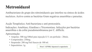 Metronidazol
Antibacteriano do grupo dos nitroimidazois que interfere na síntese de ácidos
nucleícos. Activo contra as bactérias Gram negativas anaeróbias e parasitas.
Acção Terapêutica: Anti-bacteriana e anti-protozoária.
Indicações: Amebíase, Giardíase e Tricomoníase. Infecções por bactérias
anaeróbias e da colite pseudomembranosa por C. difficile.
Apresentação:
• Ampolas: 500 mg/100ml para injecção E.V. em perfusão - 20min.
• Comprimidos: 250mg.
• Suspensão: 200 mg/5ml frascos de 100 ml.
• Supositórios: 1g.
Nível 3 (FNM)- Injectavel e supositorio
 