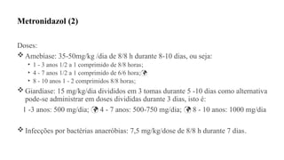 Metronidazol (2)
Doses:
 Amebíase: 35-50mg/kg /dia de 8/8 h durante 8-10 dias, ou seja:
• 1 - 3 anos 1/2 a 1 comprimido de 8/8 horas;
• 4 - 7 anos 1/2 a 1 comprimido de 6/6 hora;
• 8 - 10 anos 1 - 2 comprimidos 8/8 horas;
 Giardíase: 15 mg/kg/dia divididos em 3 tomas durante 5 -10 dias como alternativa
pode-se administrar em doses divididas durante 3 dias, isto é:
1 -3 anos: 500 mg/dia; 4 - 7 anos: 500-750 mg/dia; 8 - 10 anos: 1000 mg/dia
 
 Infecções por bactérias anaeróbias: 7,5 mg/kg/dose de 8/8 h durante 7 dias.
 