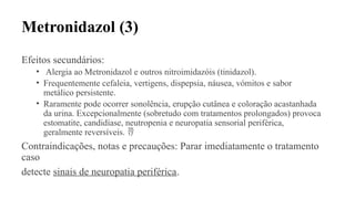 Metronidazol (3)
Efeitos secundários:
• Alergia ao Metronidazol e outros nitroimidazóis (tinidazol).
• Frequentemente cefaleia, vertigens, dispepsia, náusea, vómitos e sabor
metálico persistente.
• Raramente pode ocorrer sonolência, erupção cutânea e coloração acastanhada
da urina. Excepcionalmente (sobretudo com tratamentos prolongados) provoca
estomatite, candidíase, neutropenia e neuropatia sensorial periférica,
geralmente reversíveis. 
Contraindicações, notas e precauções: Parar imediatamente o tratamento
caso
detecte sinais de neuropatia periférica.
 