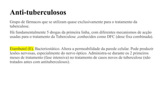 Anti-tuberculosos
Grupo de fármacos que se utilizam quase exclusivamente para o tratamento da
tuberculose.
Há fundamentalmente 5 drogas da primeira linha, com diferentes mecanismos de acção
usadas para o tratamento da Tuberculose ,conhecidos como DFC (dose fixa combinada).
Etambutol (E). Bacteriostático. Altera a permeabilidade da parede celular. Pode produzir
lesões nervosas, especialmente do nervo óptico. Administra-se durante os 2 primeiros
meses de tratamento (fase intensiva) no tratamento de casos novos de tuberculose (não
tratados antes com antituberculosos).
 