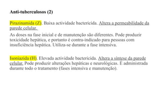 Anti-tuberculosos (2)
Pirazinamida (Z). Baixa actividade bactericida. Altera a permeabilidade da
parede celular.
As doses na fase inicial e de manutenção são diferentes. Pode produzir
toxicidade hepática, e portanto é contra-indicado para pessoas com
insuficiência hepática. Utiliza-se durante a fase intensiva.
Isoniazida (H). Elevada actividade bactericida. Altera a síntese da parede
celular. Pode produzir alterações hepáticas e neurológicas. É administrada
durante todo o tratamento (fases intensiva e manutenção).
 