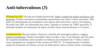 Anti-tuberculosos (3)
Rifampicina (R). Elevada actividade bactericida. Inibe a síntese de ácidos nucleícos e de
proteínas. Produz coloração avermelhada característica em urina e outras secreções. Não
pode ser administrada em simultâneo com alguns anti-retrovirais, como a Nevirapina,
devendo este ARV ser substituído por outro, segundo as normas de TARV nacionais. É
utilizada também no tratamento da lepra, em dose única mensal durante 6-12 meses.
Estreptomicina. Bacteriostático. Pertence a família dos aminoglicosídicos e inibe a
síntese de proteínas. Produz toxicidade sobre ouvidos e rins. É um fármaco que faz parte
do esquema terapêutico para recaídas ou falências de tratamento da 1ª linha e outros
casos agrupados na Categoria II das normas do PNCTL. A Estreptomicina é também
usada no tratamento de formas severas de tuberculose como a forma miliar e meníngea.
 