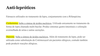 Anti-lepróticos
Fármacos utilizados no tratamento da lepra, conjuntamente com a Rifampicina.
Clofazimina. Inibe a síntese de ácidos nucleícos. Utilizada unicamente no tratamento da
forma de lepra chamada multi-bacilar. Produz sintomas gastro-intestinais e coloração
avermelhada de urina e outras secreções.
Dapsona. Inibe a síntese de ácidos nucleícos. Além do tratamento da lepra, pode ser
utilizada como substituição do Cotrimoxazol em pacientes alérgicos, contudo também
pode produzir reacções alérgicas.
 