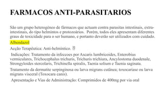 FARMACOS ANTI-PARASITARIOS
São um grupo heterogéneo de fármacos que actuam contra parasitas intestinais, extra-
intestinais, do tipo helmintos e protozoários. Porém, todos eles apresentam diferentes
graus de toxicidade para o ser humano, e portanto deverão ser utilizados com cuidado.
Albendazol
Acção Terapêutica: Anti-helmíntico. 
Indicações: Tratamento da infeccoes por Ascaris lumbricoides, Enterobius
vermiculares, Trichocephalus trichuris, Trichuris trichiura, Ancylostoma duodenale,
Strongyloides stercolaris, Trichinella spiralis, Taenia solium e Taenia saginata.
Tratamento da dermatite serpinginosa ou larva migrans cutânea; toxocaríase ou larva
migrans visceral (Toxocara canis).
Apresentação e Vias de Administração: Comprimidos de 400mg por via oral
 