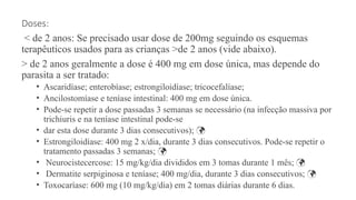 Doses:
< de 2 anos: Se precisado usar dose de 200mg seguindo os esquemas
terapêuticos usados para as crianças >de 2 anos (vide abaixo).
> de 2 anos geralmente a dose é 400 mg em dose única, mas depende do
parasita a ser tratado:
• Ascaridíase; enterobíase; estrongiloidíase; tricocefalíase;
• Ancilostomíase e teníase intestinal: 400 mg em dose única.
• Pode-se repetir a dose passadas 3 semanas se necessário (na infecção massiva por
trichiuris e na teníase intestinal pode-se
• dar esta dose durante 3 dias consecutivos); 
• Estrongiloidíase: 400 mg 2 x/dia, durante 3 dias consecutivos. Pode-se repetir o
tratamento passadas 3 semanas; 
• Neurocistecercose: 15 mg/kg/dia divididos em 3 tomas durante 1 mês; 
• Dermatite serpiginosa e teníase; 400 mg/dia, durante 3 dias consecutivos; 
• Toxocaríase: 600 mg (10 mg/kg/dia) em 2 tomas diárias durante 6 dias.
 