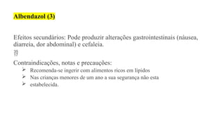 Albendazol (3)
Efeitos secundários: Pode produzir alterações gastrointestinais (náusea,
diarreia, dor abdominal) e cefaleia.

Contraindicações, notas e precauções:
 Recomenda-se ingerir com alimentos ricos em lípidos
 Nas crianças menores de um ano a sua segurança não esta
 estabelecida.
 