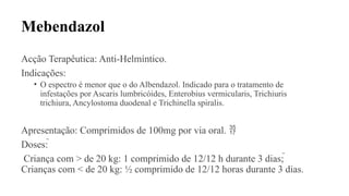 Mebendazol
Acção Terapêutica: Anti-Helmíntico.
Indicações:
• O espectro é menor que o do Albendazol. Indicado para o tratamento de
infestações por Ascaris lumbricóides, Enterobius vermicularis, Trichiuris
trichiura, Ancylostoma duodenal e Trichinella spiralis.
Apresentação: Comprimidos de 100mg por via oral. 
Doses: 
Criança com > de 20 kg: 1 comprimido de 12/12 h durante 3 dias; 
Crianças com < de 20 kg: ½ comprimido de 12/12 horas durante 3 dias.
 