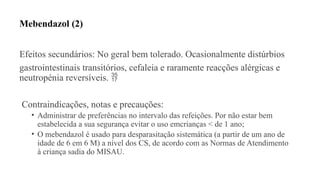 Mebendazol (2)
Efeitos secundários: No geral bem tolerado. Ocasionalmente distúrbios
gastrointestinais transitórios, cefaleia e raramente reacções alérgicas e
neutropénia reversíveis. 
Contraindicações, notas e precauções:
• Administrar de preferências no intervalo das refeições. Por não estar bem
estabelecida a sua segurança evitar o uso emcrianças < de 1 ano;
• O mebendazol é usado para desparasitação sistemática (a partir de um ano de
idade de 6 em 6 M) a nível dos CS, de acordo com as Normas de Atendimento
à criança sadia do MISAU.
 