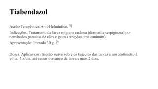 Tiabendazol
Acção Terapêutica: Anti-Helmíntico. 
Indicações: Tratamento da larva migrans cutânea (dermatite serpiginosa) por
nemátodos parasitas de cães e gatos (Ancylostoma caninum).
Apresentação: Pomada 30 g. 
Doses: Aplicar com fricção suave sobre os trajectos das larvas e um centímetro à
volta, 4 x/dia, até cessar o avanço da larva e mais 2 dias.
 