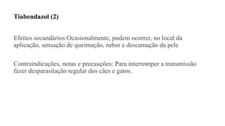 Tiabendazol (2)
Efeitos secundários:Ocasionalmente, podem ocorrer, no local da
aplicação, sensação de queimação, rubor e descamação da pele
Contraindicações, notas e precauções: Para interromper a transmissão
fazer desparasitação regular dos cães e gatos.
 