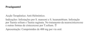 Praziquantel
Acção Terapêutica: Anti-Helmíntico.
Indicações: Infestações por S. mansoni e S. heamatobium. Infestação
por Taenia solium e Taenia saginata. No tratamento da neurocisticercose
e outras formas de cistecercose por T.solium. 
Apresentação: Comprimidos de 400 mg por via oral.
 