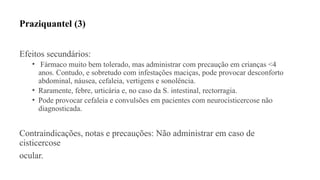 Praziquantel (3)
Efeitos secundários:
• Fármaco muito bem tolerado, mas administrar com precaução em crianças <4
anos. Contudo, e sobretudo com infestações maciças, pode provocar desconforto
abdominal, náusea, cefaleia, vertigens e sonolência.
• Raramente, febre, urticária e, no caso da S. intestinal, rectorragia.
• Pode provocar cefaleia e convulsões em pacientes com neurocisticercose não
diagnosticada.
Contraindicações, notas e precauções: Não administrar em caso de
cisticercose
ocular.
 