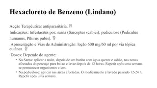 Hexacloreto de Benzeno (Lindano)
Acção Terapêutica: antiparasitária. 
Indicações: Infestações por: sarna (Sarcoptes scabiei); pediculose (Pediculus
humanus, Pthirus pubis). 
Apresentação e Vias de Administração: loção 600 mg/60 ml por via tópica
cutânea. 
Doses: Depende do agente:
• Na Sarna: aplicar a noite, depois de um banho com água quente e sabão, nas zonas
afectadas do pescoço para baixo e lavar depois de 12 horas. Repetir após uma semana
se permanecer organismos vivos.
• Na pediculose: aplicar nas áreas afectadas. O medicamento é lavado passado 12-24 h.
Repetir após uma semana.
 