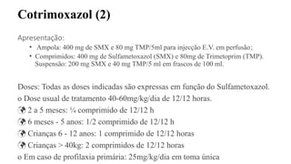 Cotrimoxazol (2)
Apresentação:
• Ampola: 400 mg de SMX e 80 mg TMP/5ml para injecção E.V. em perfusão;
• Comprimidos: 400 mg de Sulfametoxazol (SMX) e 80mg de Trimetoprim (TMP).
Suspensão: 200 mg SMX e 40 mg TMP/5 ml em frascos de 100 ml.
Doses: Todas as doses indicadas são expressas em função do Sulfametoxazol.
o Dose usual de tratamento 40-60mg/kg/dia de 12/12 horas.
 2 a 5 meses: ¼ comprimido de 12/12 h
 6 meses - 5 anos: 1/2 comprimido de 12/12 h
 Crianças 6 - 12 anos: 1 comprimido de 12/12 horas
 Crianças > 40kg: 2 comprimidos de 12/12 horas
o Em caso de profilaxia primária: 25mg/kg/dia em toma única
 