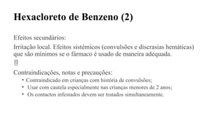 Hexacloreto de Benzeno (2)
Efeitos secundários:
Irritação local. Efeitos sistémicos (convulsões e discrasias hemáticas)
que são mínimos se o fármaco é usado de maneira adequada.

Contraindicações, notas e precauções:
• Contraindicado em crianças com história de convulsões;
• Usar com cautela especialmente nas crianças menores de 2 anos;
• Os contactos infestados devem ser tratados simultaneamente.
 