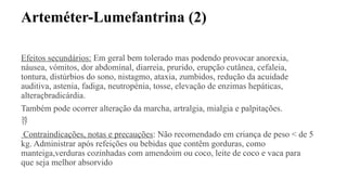 Arteméter-Lumefantrina (2)
Efeitos secundários: Em geral bem tolerado mas podendo provocar anorexia,
náusea, vómitos, dor abdominal, diarreia, prurido, erupção cutânea, cefaleia,
tontura, distúrbios do sono, nistagmo, ataxia, zumbidos, redução da acuidade
auditiva, astenia, fadiga, neutropénia, tosse, elevação de enzimas hepáticas,
alteraçbradicárdia.
Também pode ocorrer alteração da marcha, artralgia, mialgia e palpitações.

Contraindicações, notas e precauções: Não recomendado em criança de peso < de 5
kg. Administrar após refeições ou bebidas que contêm gorduras, como
manteiga,verduras cozinhadas com amendoim ou coco, leite de coco e vaca para
que seja melhor absorvido
 
