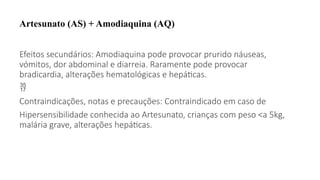 Artesunato (AS) + Amodiaquina (AQ)
Efeitos secundários: Amodiaquina pode provocar prurido náuseas,
vómitos, dor abdominal e diarreia. Raramente pode provocar
bradicardia, alterações hematológicas e hepáticas.

Contraindicações, notas e precauções: Contraindicado em caso de
Hipersensibilidade conhecida ao Artesunato, crianças com peso <a 5kg,
malária grave, alterações hepáticas.
 