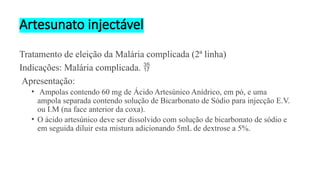 Artesunato injectável
Tratamento de eleição da Malária complicada (2ª linha)
Indicações: Malária complicada. 
Apresentação:
• Ampolas contendo 60 mg de Ácido Artesúnico Anídrico, em pó, e uma
ampola separada contendo solução de Bicarbonato de Sódio para injecção E.V.
ou I.M (na face anterior da coxa).
• O ácido artesúnico deve ser dissolvido com solução de bicarbonato de sódio e
em seguida diluir esta mistura adicionando 5mL de dextrose a 5%.
 