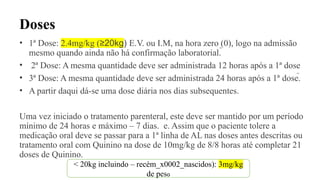 Doses
• 1ª Dose: 2.4mg/kg (≥20kg) E.V. ou I.M, na hora zero (0), logo na admissão
mesmo quando ainda não há confirmação laboratorial. 
• 2ª Dose: A mesma quantidade deve ser administrada 12 horas após a 1ª dose
• 3ª Dose: A mesma quantidade deve ser administrada 24 horas após a 1ª dose.
• A partir daqui dá-se uma dose diária nos dias subsequentes.
Uma vez iniciado o tratamento parenteral, este deve ser mantido por um período
mínimo de 24 horas e máximo – 7 dias. e. Assim que o paciente tolere a
medicação oral deve se passar para a 1ª linha de AL nas doses antes descritas ou
tratamento oral com Quinino na dose de 10mg/kg de 8/8 horas até completar 21
doses de Quinino.
< 20kg incluindo – recém_x0002_nascidos): 3mg/kg
de peso
 