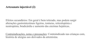 Artesunato injectável (2)
Efeitos secundários: Em geral é bem tolerado, mas podem surgir
alterações gastrointestinais ligeiras, tonturas, reticulopénia e
neutropénia, bradicárdia e aumento das enzimas hepáticas.
Contraindicações, notas e precauções: Contraindicado nas crianças com,
história de alergias aos derivados da artemisina.
 