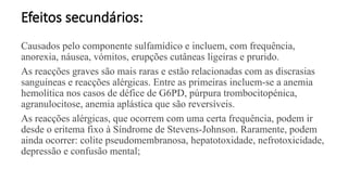 Efeitos secundários:
Causados pelo componente sulfamídico e incluem, com frequência,
anorexia, náusea, vómitos, erupções cutâneas ligeiras e prurido.
As reacções graves são mais raras e estão relacionadas com as discrasias
sanguíneas e reacções alérgicas. Entre as primeiras incluem-se a anemia
hemolítica nos casos de défice de G6PD, púrpura trombocitopénica,
agranulocitose, anemia aplástica que são reversíveis.
As reacções alérgicas, que ocorrem com uma certa frequência, podem ir
desde o eritema fixo à Síndrome de Stevens-Johnson. Raramente, podem
ainda ocorrer: colite pseudomembranosa, hepatotoxidade, nefrotoxicidade,
depressão e confusão mental;
 