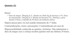Quinino (2)
Doses: 
• Dose de ataque: 20mg/kg E.V., diluído em 10mL/kg de dextrose a 5%; Dose
de manutenção: 10mg/kg E.V. diluída em Dextrose 5%, 10ml/kg a correr
durante 4 horas e repetido de 8/8 horas até melhoria clínica.
Depois passar para via oral usando tratamento de 1ª linha;
Contraindicações, notas e precauções: Contraindicado em caso de
Hipersensibilidade conhecida ao quinino, Arritmias. Não administrar a
dose de ataque caso a criança recebeu quinino oral nas últimas 24 horas.
 