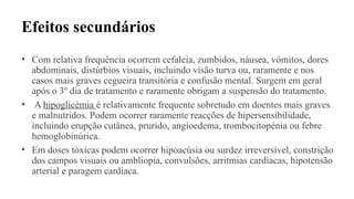 Efeitos secundários
• Com relativa frequência ocorrem cefaleia, zumbidos, náusea, vómitos, dores
abdominais, distúrbios visuais, incluindo visão turva ou, raramente e nos
casos mais graves cegueira transitória e confusão mental. Surgem em geral
após o 3º dia de tratamento e raramente obrigam a suspensão do tratamento.
• A hipoglicémia é relativamente frequente sobretudo em doentes mais graves
e malnutridos. Podem ocorrer raramente reacções de hipersensibilidade,
incluindo erupção cutânea, prurido, angioedema, trombocitopénia ou febre
hemoglobinúrica.
• Em doses tóxicas podem ocorrer hipoacúsia ou surdez irreversível, constrição
dos campos visuais ou ambliopia, convulsões, arritmias cardíacas, hipotensão
arterial e paragem cardíaca.
 