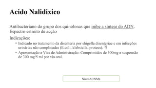 Acido Nalidixico
Antibacteriano do grupo dos quinolonas que inibe a síntese do ADN.
Espectro estreito de acção
Indicações:
• Indicado no tratamento da disenteria por shigella disenteriae e em infecções
urinárias não complicadas (E.coli, klebsiella, proteus). 
• Apresentação e Vias de Administração: Comprimidos de 500mg e suspensão
de 300 mg/5 ml por via oral.
Nível 2 (FNM).
 