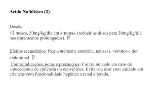 Acido Nalidixico (2)
Doses:
>3 meses, 50mg/kg/dia em 4 tomas. (reduzir as doses para 30mg/kg/dia
nos tratamentos prolongados). 
Efeitos secundários: frequentemente anorexia, náuseas, vómitos e dor
abdominal. 
Contraindicações, notas e precauções: Contraindicado em caso de
antecedentes de epilepsia ou convulsões. Evitar ou usar com cuidado em
crianças com funcionalidade hepática a renal alterada.
 