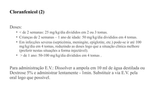 Cloranfenicol (2)
Doses:
• < de 2 semanas: 25 mg/kg/dia divididos em 2 ou 3 tomas.
• Crianças de 2 semanas – 1 ano de idade: 50 mg/kg/dia divididos em 4 tomas.
• Em infecções severas (septicémia, meningite, epiglotite, etc.) pode-se ir até 100
mg/kg/dia em 4 tomas, reduzindo as doses logo que a situação clínica melhore
(preferir nestas situações a forma injectável).
• > de 1 ano: 50-100 mg/kg/dia divididos em 4 tomas .
Para administração E.V.: Dissolver a ampola em 10 ml de água destilada ou
Dextrose 5% e administrar lentamente - 1min. Substituir a via E.V. pela
oral logo que possível.
 