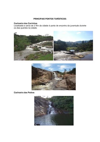 PRINCIPAIS PONTOS TURÍSTICOS:

Cachoeira dos Carrinhos
Localizada a cerca de 2 Km da cidade é ponto de encontro da juventude durante
os dias quentes na cidade.




Cachoeira das Pedras
 