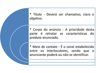 * Título - Deverá ser chamativo, claro e
objetivo.
* Corpo do anúncio - A prioridade desta
parte é retratar as características do
produto anunciado.
* Meio de contato - É o canal estabelecido
entre os interlocutores, sendo que o
anunciante poderá ou não se identificar.
 