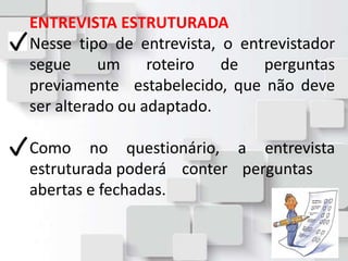 ENTREVISTA ESTRUTURADA
Nesse tipo de entrevista, o entrevistador
segue um roteiro de perguntas
previamente estabelecido, que não deve
ser alterado ou adaptado.
Como no questionário, a entrevista
estruturada poderá conter perguntas
abertas e fechadas.
 