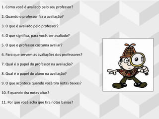 1. Como você é avaliado pelo seu professor?
2. Quando o professor faz a avaliação?
3. O que é avaliado pelo professor?
4. O que significa, para você, ser avaliado?
5. O que o professor costuma avaliar?
6. Para que servem as avaliações dos professores?
7. Qual é o papel do professor na avaliação?
8. Qual é o papel do aluno na avaliação?
9. O que acontece quando você tira notas baixas?
10. E quando tira notas altas?
11. Por que você acha que tira notas baixas?
 