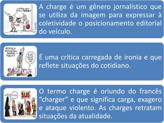 A charge é um gênero jornalístico que
se utiliza da imagem para expressar à
coletividade o posicionamento editorial
do veículo.
É uma crítica carregada de ironia e que
reflete situações do cotidiano.
O termo charge é oriundo do francês
“charger” e que significa carga, exagero
e ataque violento. As charges retratam
situações da atualidade.
 