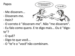 Papos
- Me disseram...
- Disseram-me.
- Hein?
- O correto é "disseram-me". Não "me disseram".
- Eu falo como quero. E te digo mais... Ou é "digo-
te"?
- O quê?
- Digo-te que você...
- O "te"e o "você"não combinam.
 