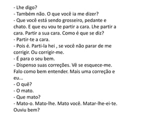 - Lhe digo?
- Também não. O que você ia me dizer?
- Que você está sendo grosseiro, pedante e
chato. E que eu vou te partir a cara. Lhe partir a
cara. Partir a sua cara. Como é que se diz?
- Partir-te a cara.
- Pois é. Parti-la hei , se você não parar de me
corrigir. Ou corrigir-me.
- É para o seu bem.
- Dispenso suas correções. Vê se esquece-me.
Falo como bem entender. Mais uma correção e
eu...
- O quê?
- O mato.
- Que mato?
- Mato-o. Mato-lhe. Mato você. Matar-lhe-ei-te.
Ouviu bem?
 