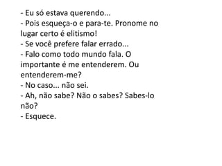 - Eu só estava querendo...
- Pois esqueça-o e para-te. Pronome no
lugar certo é elitismo!
- Se você prefere falar errado...
- Falo como todo mundo fala. O
importante é me entenderem. Ou
entenderem-me?
- No caso... não sei.
- Ah, não sabe? Não o sabes? Sabes-lo
não?
- Esquece.
 