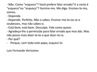 - Não. Como "esquece"? Você prefere falar errado? E o certo é
"esquece"ou "esqueça"? Ilumine-me. Me diga. Ensines-lo-me,
vamos.
- Depende.
- Depende. Perfeito. Não o sabes. Ensinar-me-lo-ias se o
soubesses, mas não sabes-o.
- Está bem, está bem. Desculpe. Fale como quiser.
- Agradeço-lhe a permissão para falar errado que mas dás. Mas
não posso mais dizer-lo-te o que dizer-te-ia.
- Por quê?
- Porque, com todo este papo, esqueci-lo.
Luis Fernando Veríssimo
 