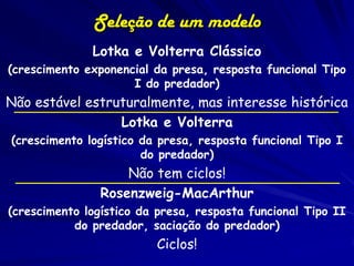 Seleção de um modelo
              Lotka e Volterra Clássico
(crescimento exponencial da presa, resposta funcional Tipo
                     I do predador)
Não estável estruturalmente, mas interesse histórica
                 Lotka e Volterra
(crescimento logístico da presa, resposta funcional Tipo I
                       do predador)
                    Não tem ciclos!
                Rosenzweig-MacArthur
(crescimento logístico da presa, resposta funcional Tipo II
           do predador, saciação do predador)
                         Ciclos!
 