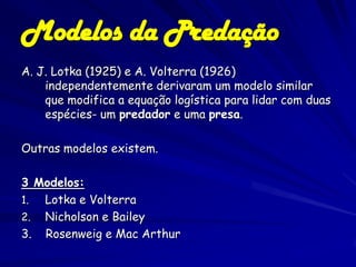 Modelos da Predação
A. J. Lotka (1925) e A. Volterra (1926)
    independentemente derivaram um modelo similar
    que modifica a equação logística para lidar com duas
    espécies- um predador e uma presa.

Outras modelos existem.

3 Modelos:
1. Lotka e Volterra
2. Nicholson e Bailey
3. Rosenweig e Mac Arthur
 