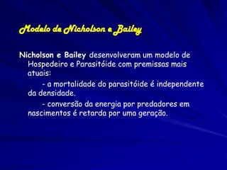 Modelo de Nicholson e Bailey

Nicholson e Bailey desenvolveram um modelo de
  Hospedeiro e Parasitóide com premissas mais
  atuais:
      - a mortalidade do parasitóide é independente
  da densidade.
      - conversão da energia por predadores em
  nascimentos é retarda por uma geração.
 
