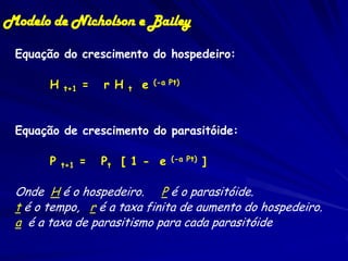 Modelo de Nicholson e Bailey

 Equação do crescimento do hospedeiro:

       H   t+1   =   r H   t   e   (-a Pt)




 Equação de crescimento do parasitóide:

       P   t+1   =   Pt [ 1 - e        (-a Pt)   ]

 Onde H é o hospedeiro. P é o parasitóide.
 t é o tempo, r é a taxa finita de aumento do hospedeiro.
 a é a taxa de parasitismo para cada parasitóide
 