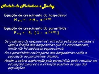 Modelo de Nicholson e Bailey

 Equação do crescimento do hospedeiro:
      H t+1 = r H t e (-a Pt)

 Equação de crescimento do parasitóide:
      P t+1 = Pt [ 1 - e (-a Pt) ]

 Se o número de hospedeiros retirados pelos parasitóides é
   igual a fração dos hospedeiros que é o recrutamento,
   então não há mudanças populacionais.
 Se o parasitóide retira parte dos hospedeiros então a
   população do parasitóide diminua.
 Assim, a sobre-exploração pelo parasitóide pode resultar em
   oscilações maiores e a extinção possível de uma das
   populações.
 