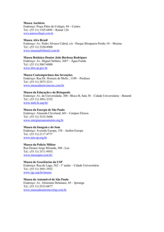 Museu Anchieta
Endereço: Praça Pátio do Colégio, 84 – Centro
Tel.: (55 11) 3105 6899 – Ramal 126
www.pateocollegio.com.br

Museu Afro Brasil
Endereço: Av. Pedro Alvares Cabral, s/n - Parque Ibirapuera Portão 10 – Moema
Tel.: (55 11) 3320-8900
www.museuafrobrasil.com.br

Museu Botânico Doutor João Barbosa Rodrigues
Endereço: Av. Miguel Stéfano, 3687 – Água Funda
Tel.: (55 11) 5067-6000
www.ibot.sp.gov.br

Museu Contemporâneo das Invenções
Endereço: Rua Dr. Homem de Mello , 1109 – Perdizes
Tel.: (55 11) 3873-3211
www.museudasinvencoes.com.br

Museu da Educação e do Brinquedo
Endereço: Av. da Universidade, 308 - Bloco B, Sala 38 – Cidade Universitária – Butantã
Tel.: (55 11) 3091-2352
www.meb.fe.usp.br/

Museu da Energia de São Paulo
Endereço: Alameda Cleveland, 601 - Campos Elíseos
Tel.: (55 11) 3333-5600
www.energiaesaneamento.org.br

Museu da Imagem e do Som
Endereço: Avenida Europa, 158 – Jardim Europa
Tel.: (55 11) 2117 4777
www.mis-sp.org.br

Museu da Polícia Militar
Rua Doutor Jorge Miranda, 308 - Luz
Tel.: (55 11) 3311-9955.
www.museupm.com.br/

Museu de Geociências da USP
Endereço: Rua do Lago, 562 - 1º andar – Cidade Universitária
Tel.: (55 11) 3091-3952
www.igc.usp.br/museu

Museu do Automóvel de São Paulo
Endereço: Av. Almirante Delamare, 85 – Ipiranga
Tel.: (55 11) 5533-0877
www.museudoautomovelsp.com.br
 
